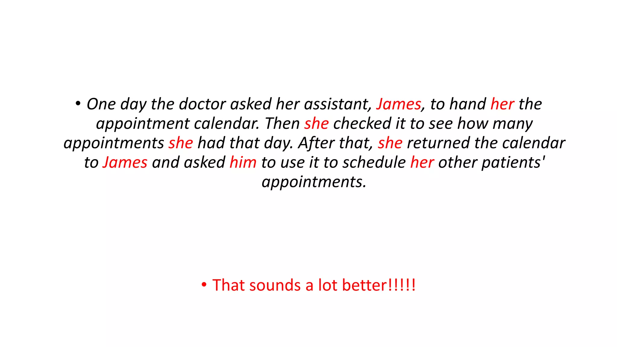 • One day the doctor asked her assistant, James, to hand her the
appointment calendar. Then she checked it to see how many
appointments she had that day. After that, she returned the calendar
to James and asked him to use it to schedule her other patients'
appointments.
• That sounds a lot better!!!!!
 