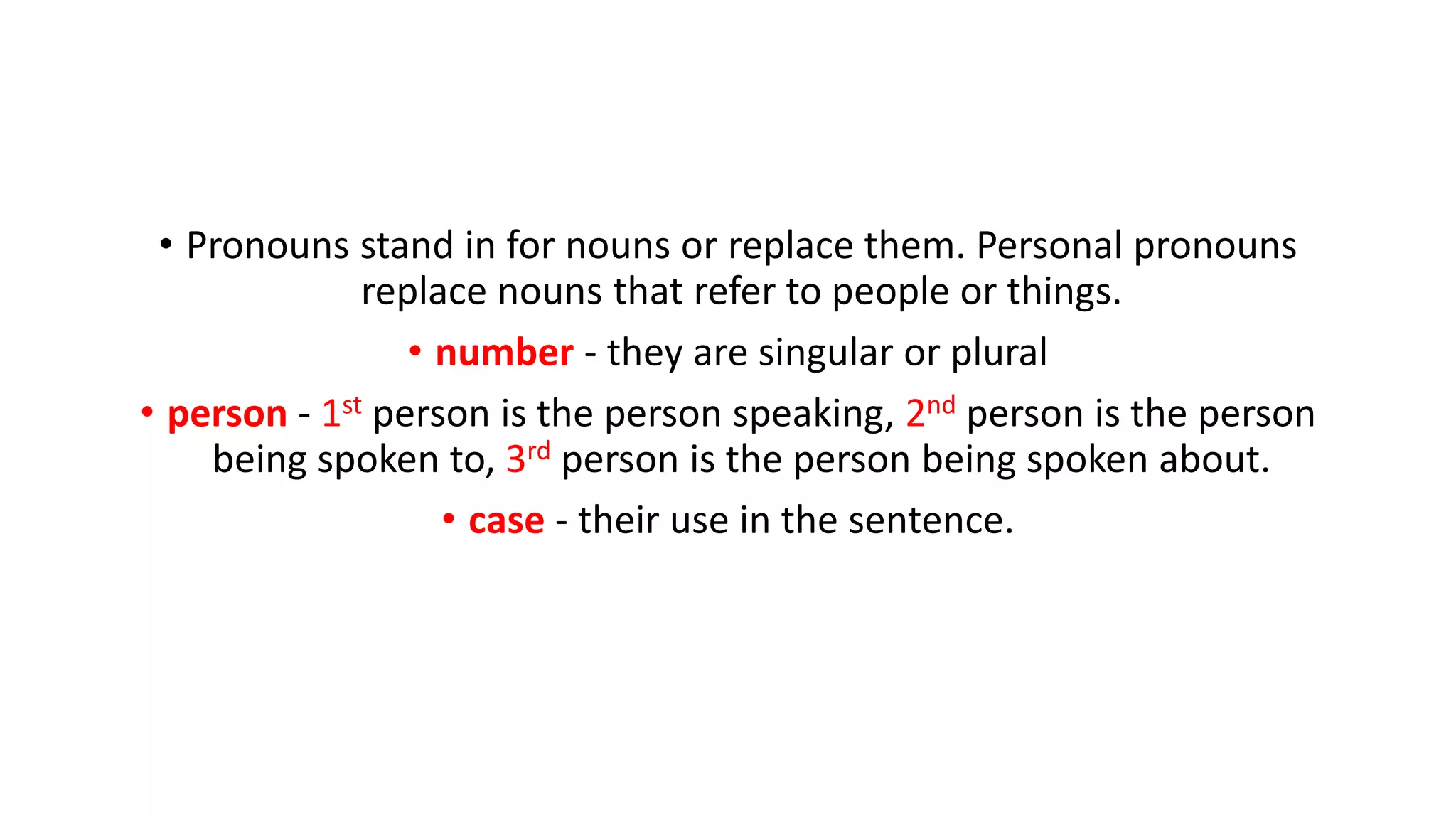 • Pronouns stand in for nouns or replace them. Personal pronouns
replace nouns that refer to people or things.
• number - they are singular or plural
• person - 1st person is the person speaking, 2nd person is the person
being spoken to, 3rd person is the person being spoken about.
• case - their use in the sentence.
 