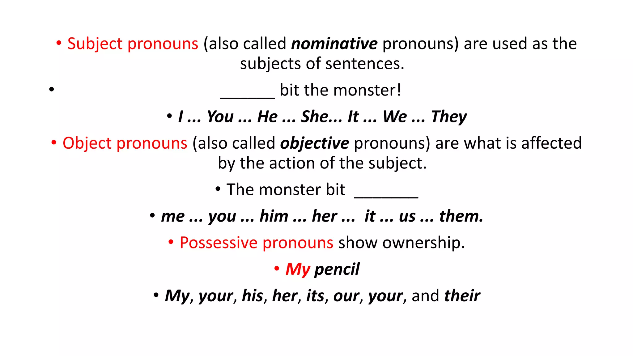 • Subject pronouns (also called nominative pronouns) are used as the
subjects of sentences.
• ______ bit the monster!
• I ... You ... He ... She... It ... We ... They
• Object pronouns (also called objective pronouns) are what is affected
by the action of the subject.
• The monster bit _______
• me ... you ... him ... her ... it ... us ... them.
• Possessive pronouns show ownership.
• My pencil
• My, your, his, her, its, our, your, and their
 