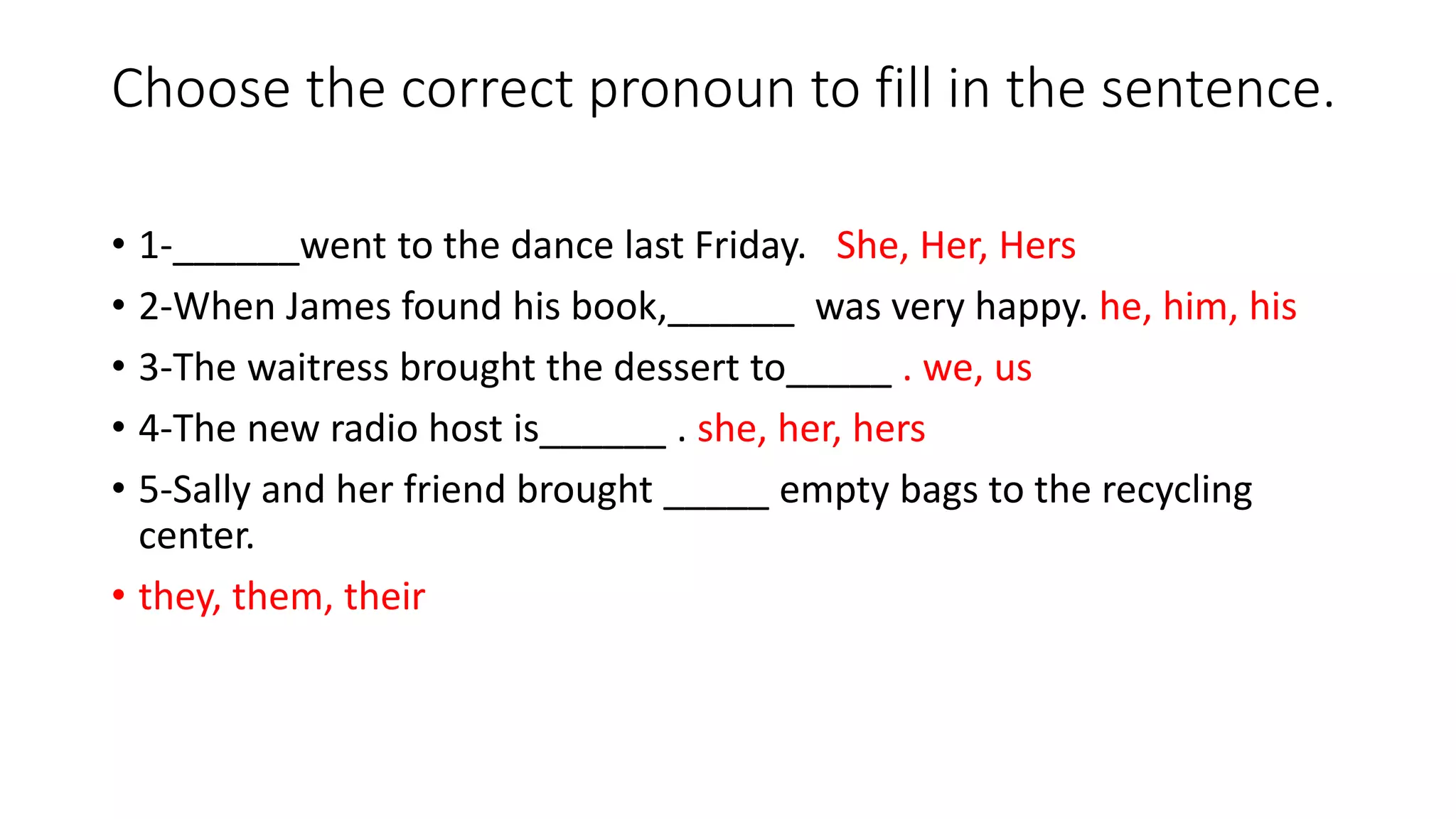 Choose the correct pronoun to fill in the sentence.
• 1-______went to the dance last Friday. She, Her, Hers
• 2-When James found his book,______ was very happy. he, him, his
• 3-The waitress brought the dessert to_____ . we, us
• 4-The new radio host is______ . she, her, hers
• 5-Sally and her friend brought _____ empty bags to the recycling
center.
• they, them, their
 