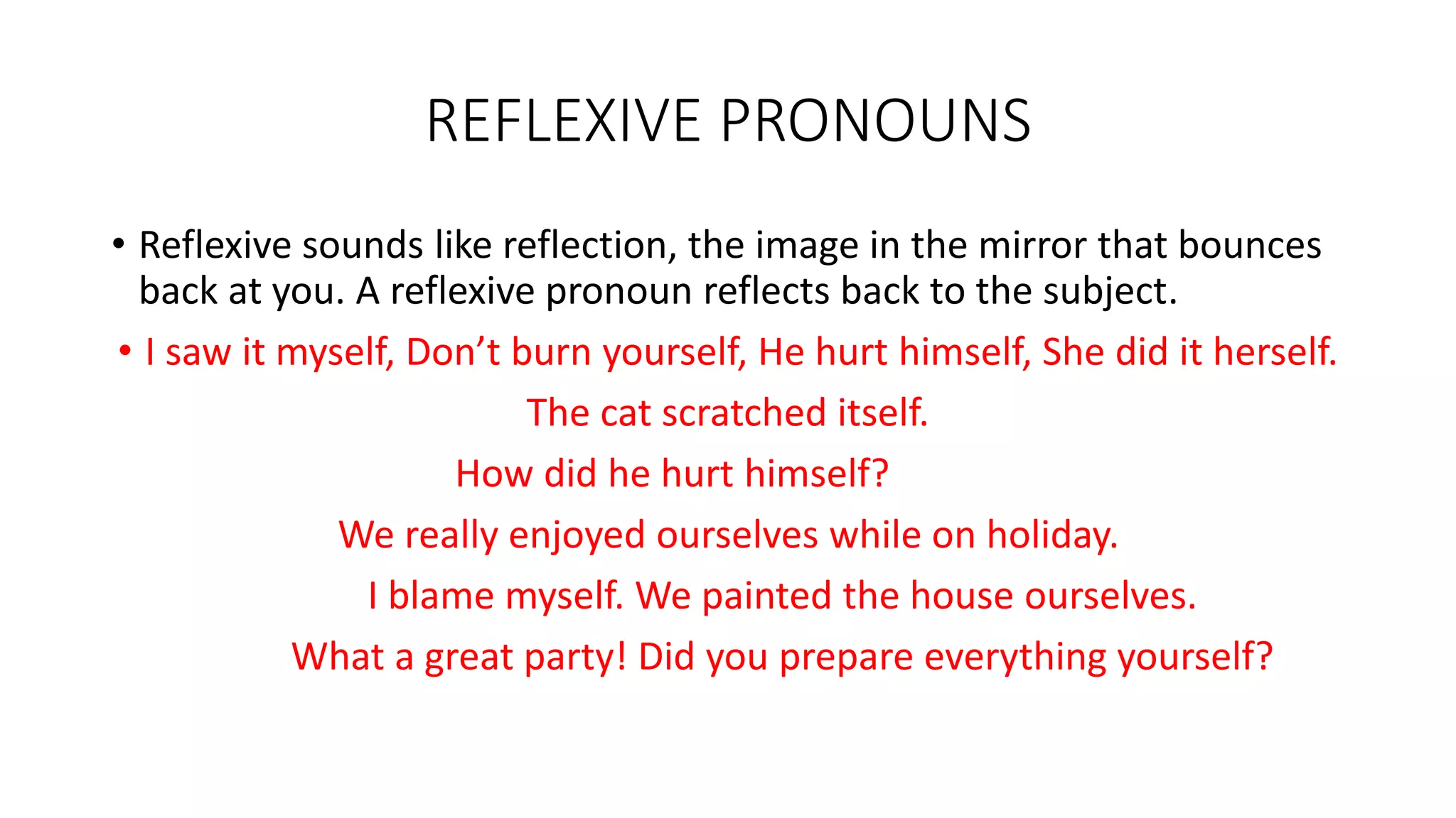 REFLEXIVE PRONOUNS
• Reflexive sounds like reflection, the image in the mirror that bounces
back at you. A reflexive pronoun reflects back to the subject.
• I saw it myself, Don’t burn yourself, He hurt himself, She did it herself.
The cat scratched itself.
How did he hurt himself?
We really enjoyed ourselves while on holiday.
I blame myself. We painted the house ourselves.
What a great party! Did you prepare everything yourself?
 