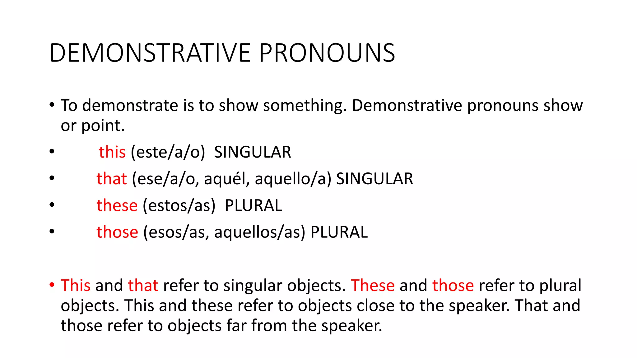 DEMONSTRATIVE PRONOUNS
• To demonstrate is to show something. Demonstrative pronouns show
or point.
• this (este/a/o) SINGULAR
• that (ese/a/o, aquél, aquello/a) SINGULAR
• these (estos/as) PLURAL
• those (esos/as, aquellos/as) PLURAL
• This and that refer to singular objects. These and those refer to plural
objects. This and these refer to objects close to the speaker. That and
those refer to objects far from the speaker.
 