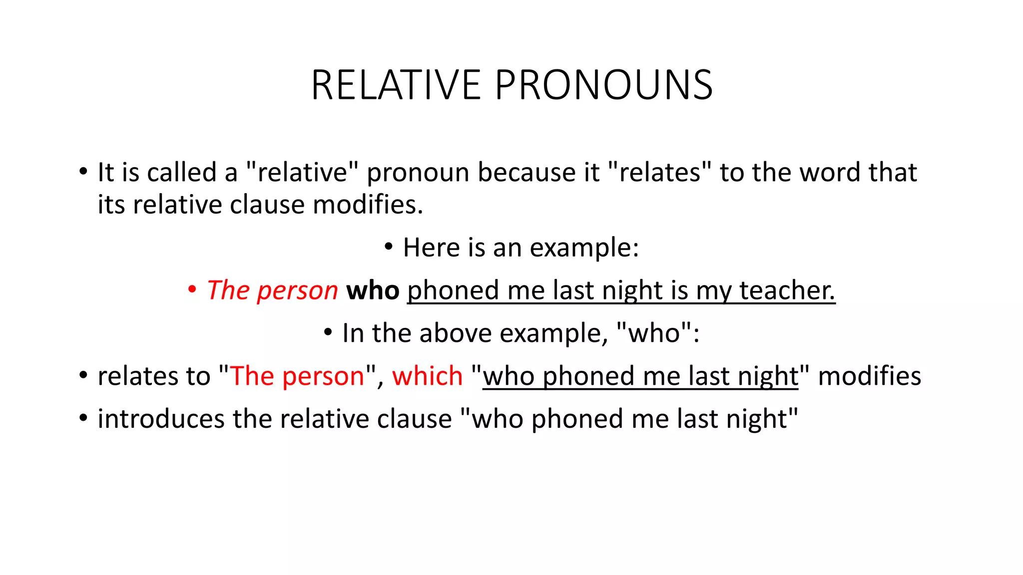 RELATIVE PRONOUNS
• It is called a "relative" pronoun because it "relates" to the word that
its relative clause modifies.
• Here is an example:
• The person who phoned me last night is my teacher.
• In the above example, "who":
• relates to "The person", which "who phoned me last night" modifies
• introduces the relative clause "who phoned me last night"
 