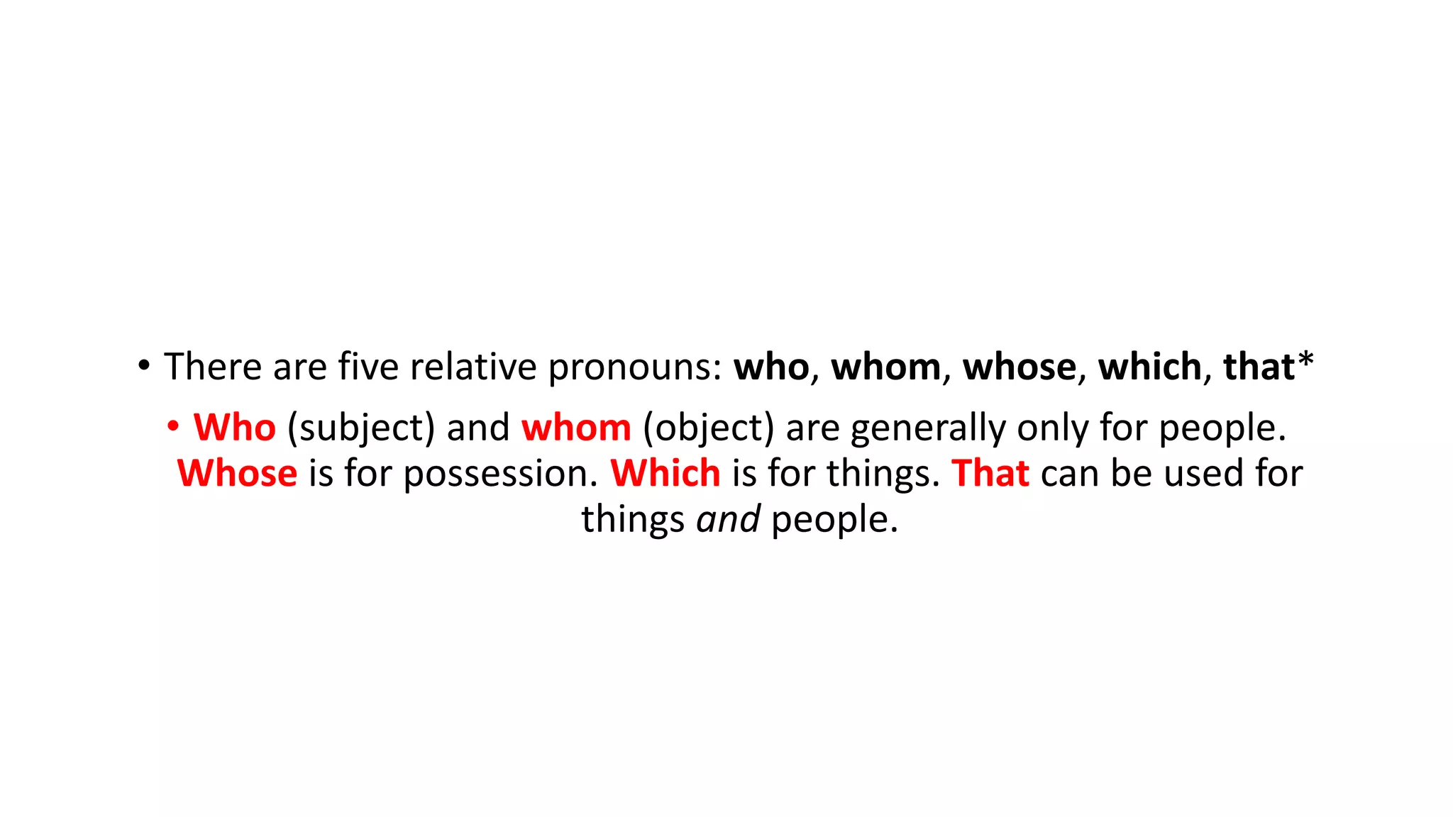 • There are five relative pronouns: who, whom, whose, which, that*
• Who (subject) and whom (object) are generally only for people.
Whose is for possession. Which is for things. That can be used for
things and people.
 