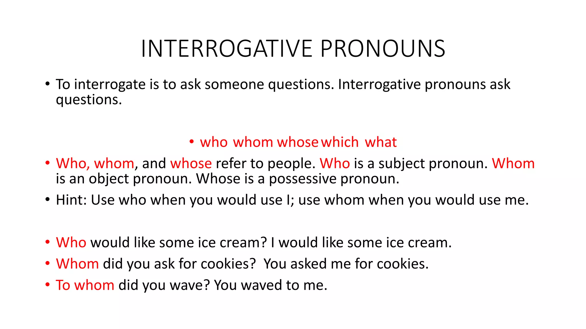 INTERROGATIVE PRONOUNS
• To interrogate is to ask someone questions. Interrogative pronouns ask
questions.
• who whom whosewhich what
• Who, whom, and whose refer to people. Who is a subject pronoun. Whom
is an object pronoun. Whose is a possessive pronoun.
• Hint: Use who when you would use I; use whom when you would use me.
• Who would like some ice cream? I would like some ice cream.
• Whom did you ask for cookies? You asked me for cookies.
• To whom did you wave? You waved to me.
 