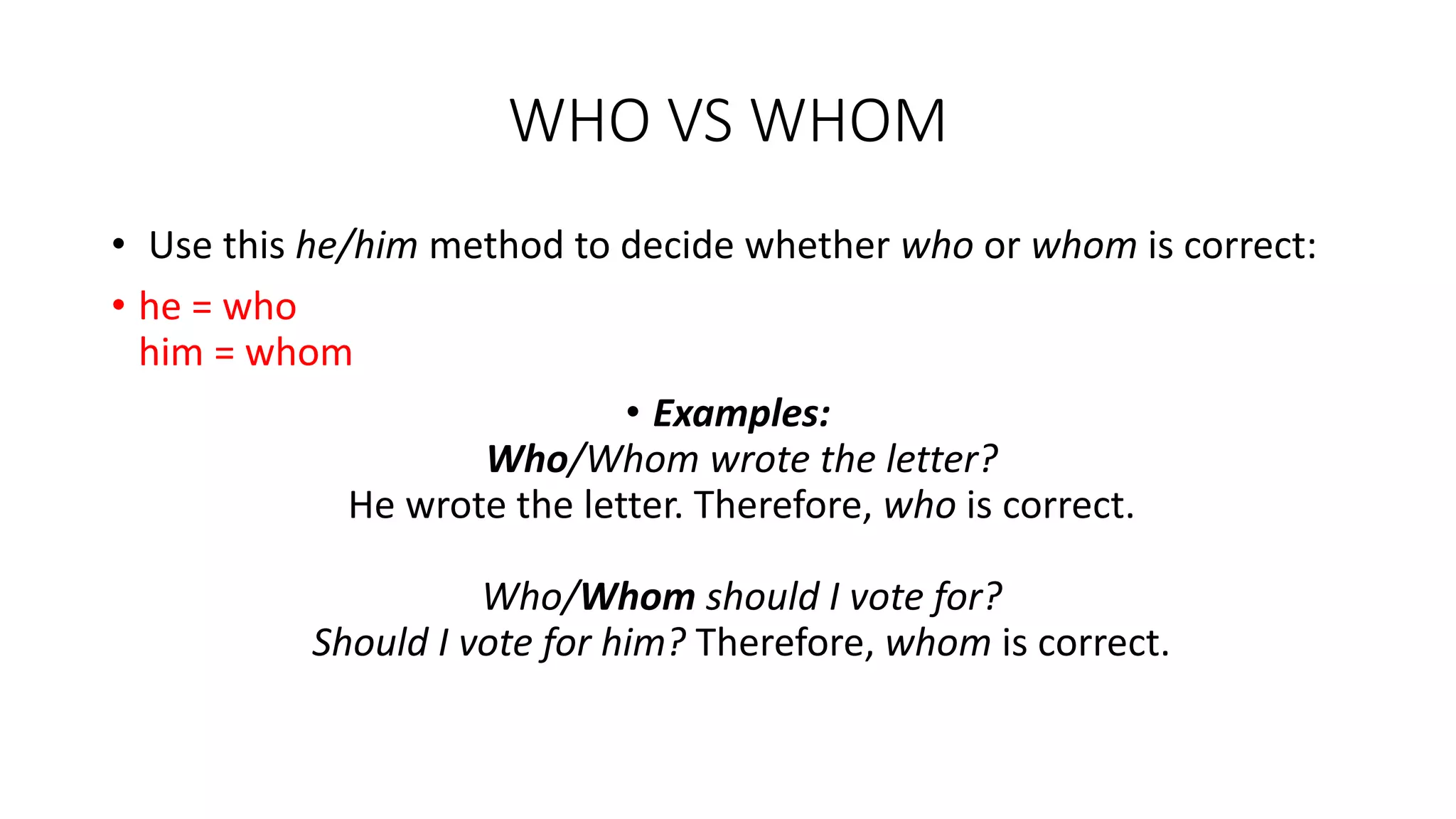 WHO VS WHOM
• Use this he/him method to decide whether who or whom is correct:
• he = who
him = whom
• Examples:
Who/Whom wrote the letter?
He wrote the letter. Therefore, who is correct.
Who/Whom should I vote for?
Should I vote for him? Therefore, whom is correct.
 
