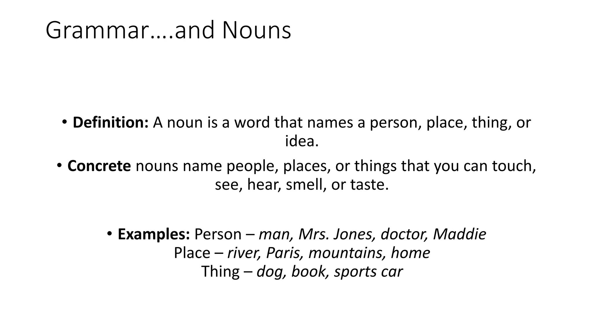 Grammar….and Nouns
• Definition: A noun is a word that names a person, place, thing, or
idea.
• Concrete nouns name people, places, or things that you can touch,
see, hear, smell, or taste.
• Examples: Person – man, Mrs. Jones, doctor, Maddie
Place – river, Paris, mountains, home
Thing – dog, book, sports car
 