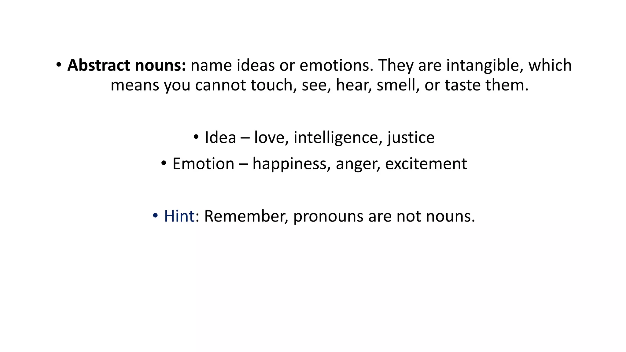 • Abstract nouns: name ideas or emotions. They are intangible, which
means you cannot touch, see, hear, smell, or taste them.
• Idea – love, intelligence, justice
• Emotion – happiness, anger, excitement
• Hint: Remember, pronouns are not nouns.
 