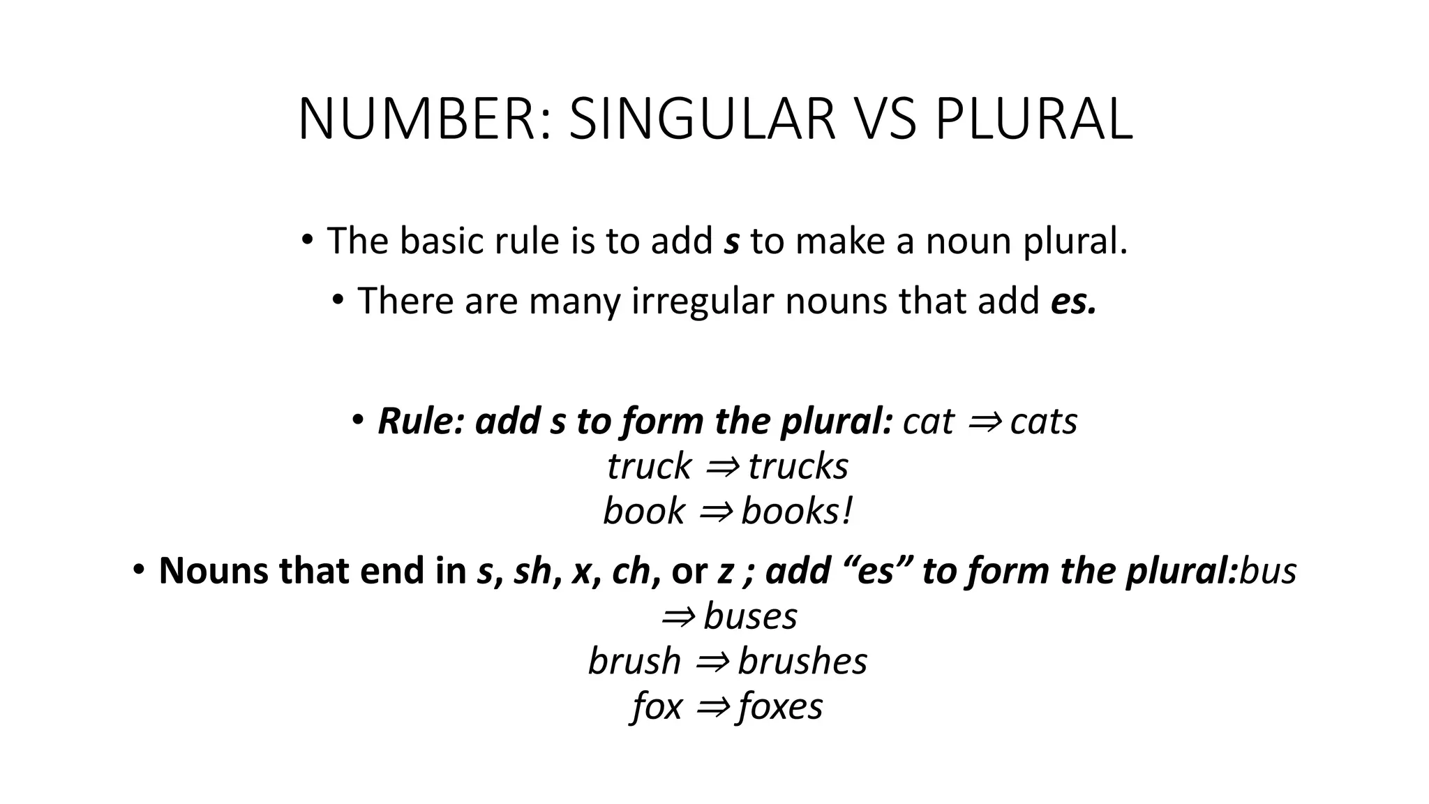 NUMBER: SINGULAR VS PLURAL
• The basic rule is to add s to make a noun plural.
• There are many irregular nouns that add es.
• Rule: add s to form the plural: cat ⇒ cats
truck ⇒ trucks
book ⇒ books!
• Nouns that end in s, sh, x, ch, or z ; add “es” to form the plural:bus
⇒ buses
brush ⇒ brushes
fox ⇒ foxes
 