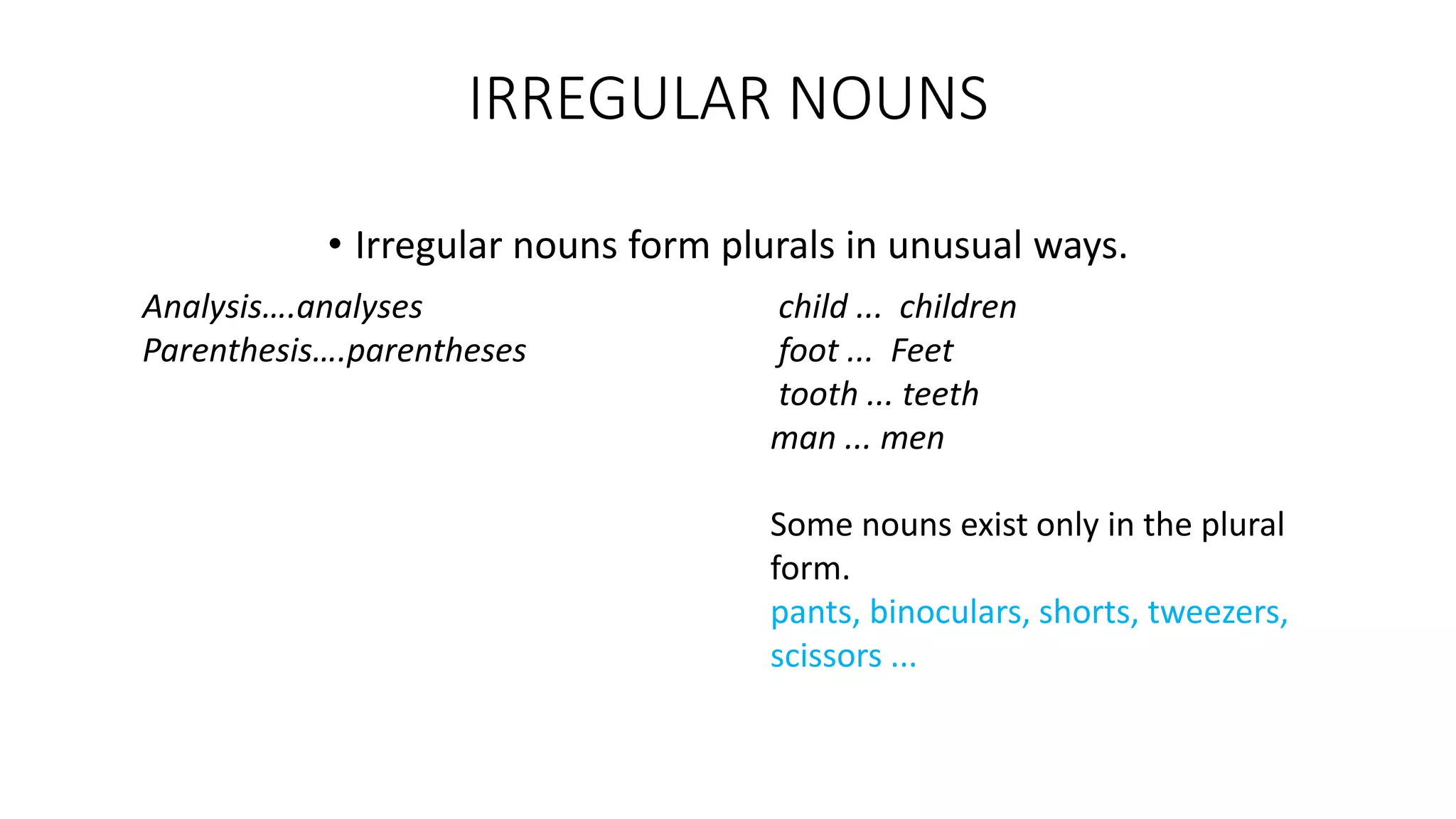 IRREGULAR NOUNS
• Irregular nouns form plurals in unusual ways.
Analysis….analyses
Parenthesis….parentheses
child ... children
foot ... Feet
tooth ... teeth
man ... men
Some nouns exist only in the plural
form.
pants, binoculars, shorts, tweezers,
scissors ...
 