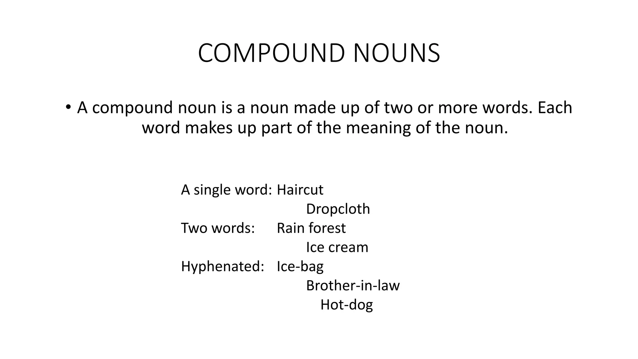 COMPOUND NOUNS
• A compound noun is a noun made up of two or more words. Each
word makes up part of the meaning of the noun.
A single word: Haircut
Dropcloth
Two words: Rain forest
Ice cream
Hyphenated: Ice-bag
Brother-in-law
Hot-dog
 