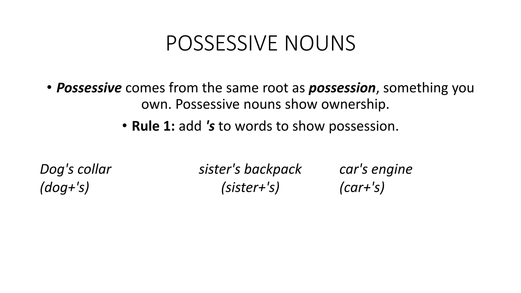 POSSESSIVE NOUNS
• Possessive comes from the same root as possession, something you
own. Possessive nouns show ownership.
• Rule 1: add 's to words to show possession.
Dog's collar
(dog+'s)
sister's backpack
(sister+'s)
car's engine
(car+'s)
 