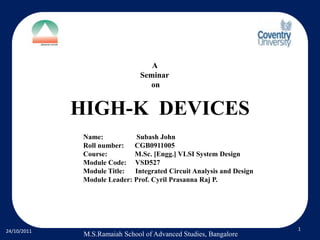 A
                               Seminar
                                 on


             HIGH-K DEVICES
              Name:           Subash John
              Roll number:   CGB0911005
              Course:        M.Sc. [Engg.] VLSI System Design
              Module Code: VSD527
              Module Title:  Integrated Circuit Analysis and Design
              Module Leader: Prof. Cyril Prasanna Raj P.




24/10/2011                                                            1
              M.S.Ramaiah School of Advanced Studies, Bangalore
 