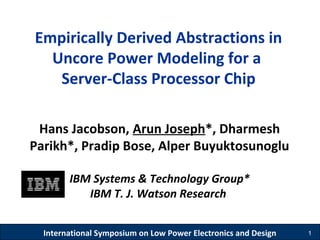 International Symposium on Low Power Electronics and Design 1
Empirically Derived Abstractions in
Uncore Power Modeling for a
Server-Class Processor Chip
Hans Jacobson, Arun Joseph*, Dharmesh
Parikh*, Pradip Bose, Alper Buyuktosunoglu
IBM Systems & Technology Group*
IBM T. J. Watson Research
 