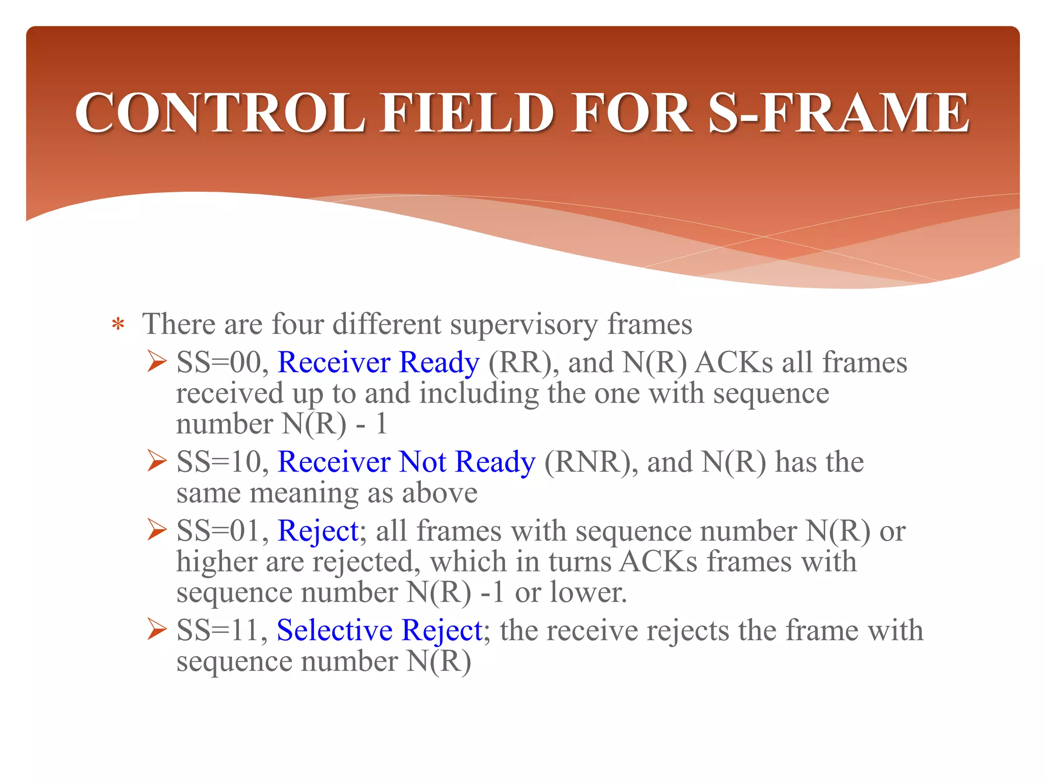  There are four different supervisory frames
 SS=00, Receiver Ready (RR), and N(R) ACKs all frames
received up to and including the one with sequence
number N(R) - 1
 SS=10, Receiver Not Ready (RNR), and N(R) has the
same meaning as above
 SS=01, Reject; all frames with sequence number N(R) or
higher are rejected, which in turns ACKs frames with
sequence number N(R) -1 or lower.
 SS=11, Selective Reject; the receive rejects the frame with
sequence number N(R)
CONTROL FIELD FOR S-FRAME
 