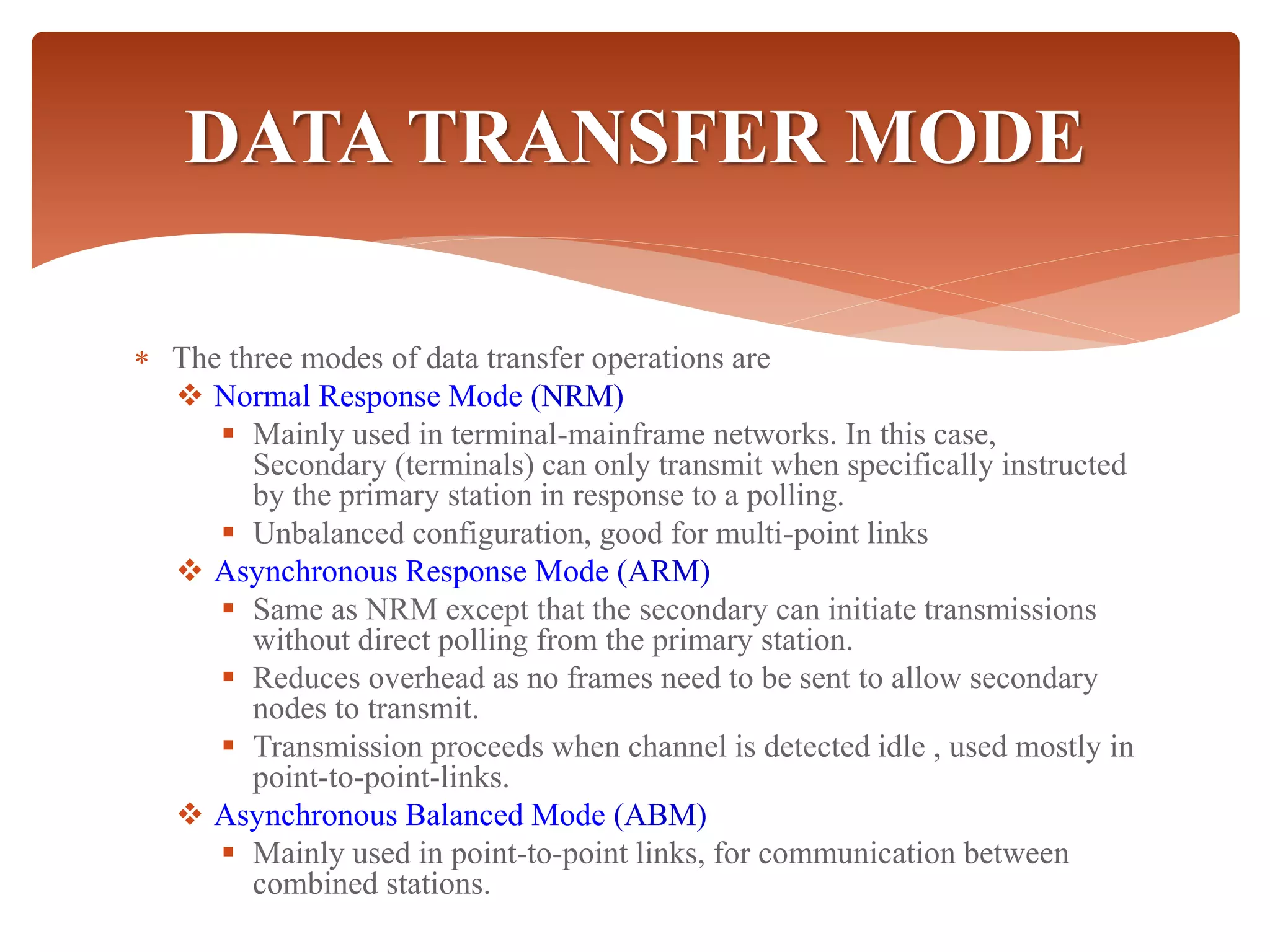  The three modes of data transfer operations are
 Normal Response Mode (NRM)
 Mainly used in terminal-mainframe networks. In this case,
Secondary (terminals) can only transmit when specifically instructed
by the primary station in response to a polling.
 Unbalanced configuration, good for multi-point links
 Asynchronous Response Mode (ARM)
 Same as NRM except that the secondary can initiate transmissions
without direct polling from the primary station.
 Reduces overhead as no frames need to be sent to allow secondary
nodes to transmit.
 Transmission proceeds when channel is detected idle , used mostly in
point-to-point-links.
 Asynchronous Balanced Mode (ABM)
 Mainly used in point-to-point links, for communication between
combined stations.
DATA TRANSFER MODE
 
