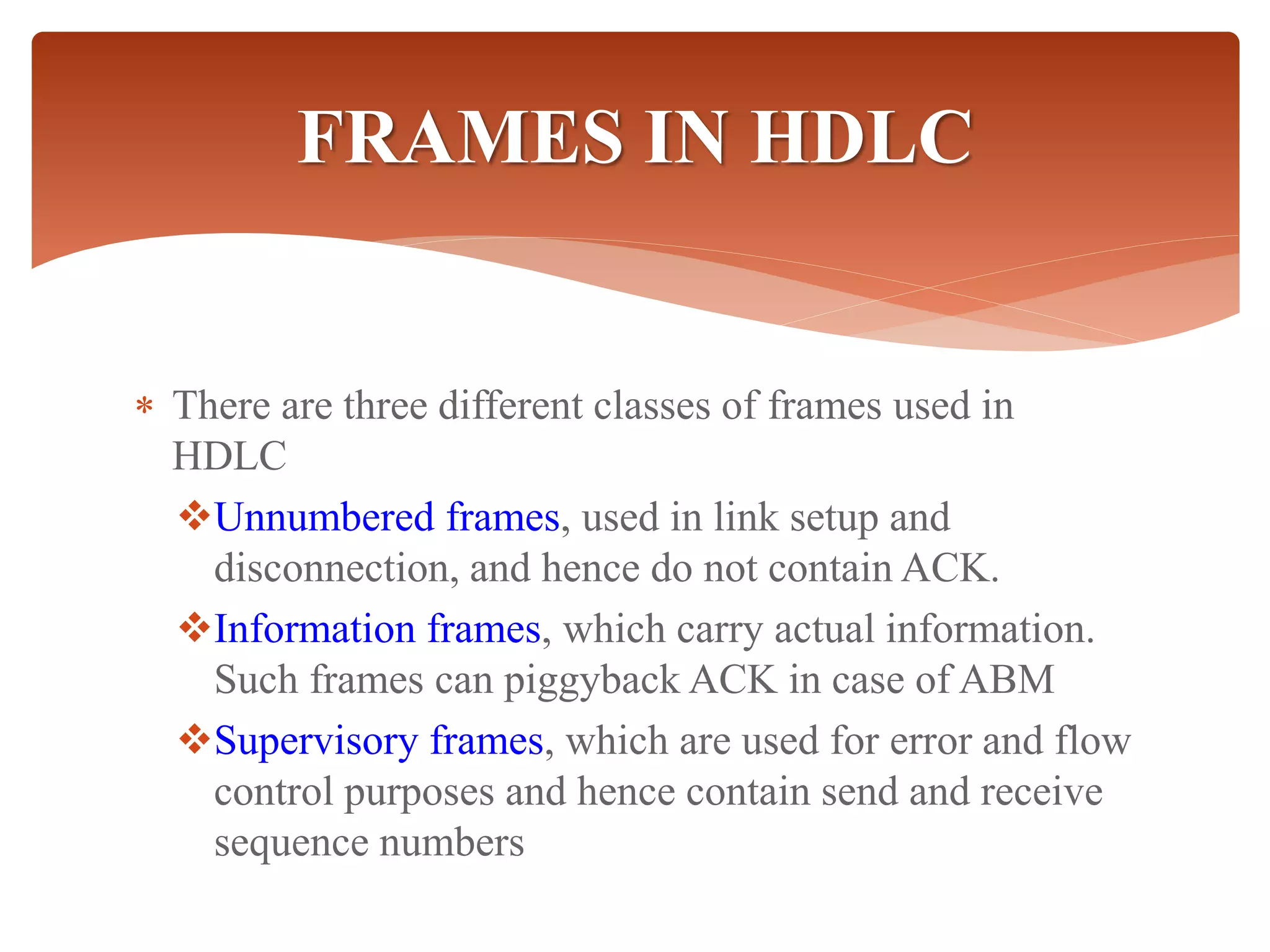  There are three different classes of frames used in
HDLC
Unnumbered frames, used in link setup and
disconnection, and hence do not contain ACK.
Information frames, which carry actual information.
Such frames can piggyback ACK in case of ABM
Supervisory frames, which are used for error and flow
control purposes and hence contain send and receive
sequence numbers
FRAMES IN HDLC
 