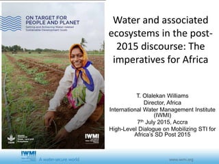 Water and associated
ecosystems in the post-
2015 discourse: The
imperatives for Africa
T. Olalekan Williams
Director, Africa
International Water Management Institute
(IWMI)
7th July 2015, Accra
High-Level Dialogue on Mobilizing STI for
Africa’s SD Post 2015
 
