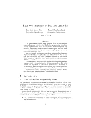 High-level languages for Big Data Analytics
Jose Luis Lopez Pino
jllopezpino@gmail.com
Janani Chakkaradhari
chjananicse@yahoo.com
June 19, 2013
Abstract
This work presents a review of the literature about the high-level lan-
guages which came out since the MapReduce programming model and
Hadoop implementation shook up the parallel programming over huge
datasets. MapReduce was a major step forward in the ﬁeld, but it has
severe limitations that the high-level programming languages try to over-
come them in diﬀerent ways.
Our work intends to compare three of the main high level languages
(Pig Latin, HiveQl and Jaql) based on four diﬀerent criteria that we con-
sider are very relevant and which studies are consistent in our opinion.
Those criteria are expressive power, performance, query processing and
JOIN implementation
Analyses based on multiple criteria reveals the diﬀerences between the
languages but it is shown that none of the languages analysed (Pig Latin,
HiveQL and Jaql) beats all the other in every criterion. It depends on
the scenario or application we need to consider these comparison results
to choose which language will be more suitable for implementation
Finally, we are going to address two very well-known pitfalls of MapRe-
duce: latency and implementation of complex algorithms.
1 Introduction
1.1 The MapReduce programming model
The MapReduce programming model was introduced by Google in 2004[5]. This
model allows programmers without any experience in parallel coding to write
the highly scalable programs and hence process voluminous data sets. This high
level of scalability is reached thanks to the decomposition of the problem into
a big number of tasks.
MapReduce is a completely diﬀerent approach to big data analysis and it
has been proven eﬀective in large cluster systems. This model is based on two
functions that are coded by the user: map and reduce.
• The Map function produces a set of key/value pairs, taking a single pair
key/value as input.
1
 