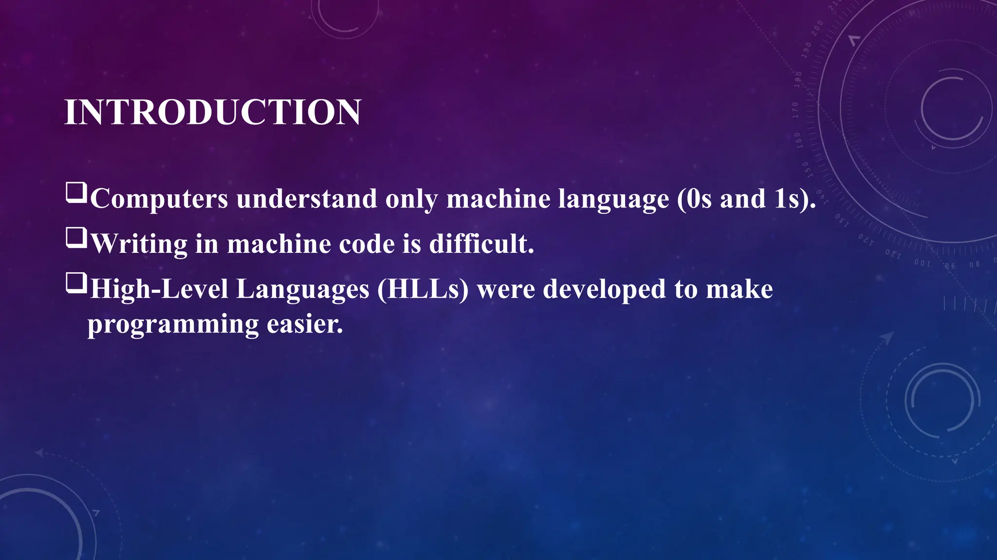 INTRODUCTION
Computers understand only machine language (0s and 1s).
Writing in machine code is difficult.
High-Level Languages (HLLs) were developed to make
programming easier.
 