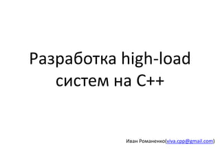 Разработка high-load
систем на C++
Иван Романенко(viva.cpp@gmail.com)
 
