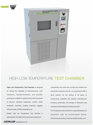 TECHNOCRACY PVT. LTD.
High Low Temperature Test Chamber is designed
for testing the capability of heat-endurance, cold-
endurance, dryness-endurance, and humidity-
endurance, suitable for quality control of the industries
of electron, electrical equipment, vehicle, metal,
foodstuffs, chemistry, building materials, luggage,
adhesion tape, printing, packaging, etc.
Weiber high low temperature test chamber is
applicable for the safe performance test of electronic
components and parts and provides the reliable test
and product selection test etc. our equipments offer a
good solution for the testing of all types of
components, materials and systems manufactured
including assemblies, the storage of laboratory test
samples and the testing of material samples.
Our temperature test chamber is a specialized piece of
equipment used for environmental testing,
semiconductor testing, chemical stability testing, and
HIGH LOW TEMPERATURE TEST CHAMBER
R
 
