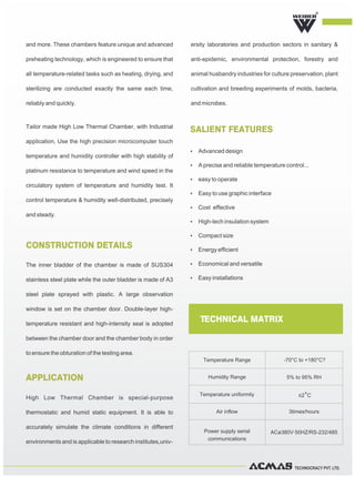 TECHNOCRACY PVT. LTD.
The inner bladder of the chamber is made of SUS304
stainless steel plate while the outer bladder is made of A3
steel plate sprayed with plastic. A large observation
window is set on the chamber door. Double-layer high-
temperature resistant and high-intensity seal is adopted
between the chamber door and the chamber body in order
to ensure the obturation of the testing area.
High Low Thermal Chamber is special-purpose
thermostatic and humid static equipment. It is able to
accurately simulate the climate conditions in different
environments and is applicable to research institutes,univ-
ersity laboratories and production sectors in sanitary &
anti-epidemic, environmental protection, forestry and
animal husbandry industries for culture preservation, plant
cultivation and breeding experiments of molds, bacteria,
and microbes.
CONSTRUCTION DETAILS
APPLICATION
SALIENT FEATURES
and more. These chambers feature unique and advanced
preheating technology, which is engineered to ensure that
all temperature-related tasks such as heating, drying, and
sterilizing are conducted exactly the same each time,
reliably and quickly.
Tailor made High Low Thermal Chamber, with Industrial
application, Use the high precision microcomputer touch
temperature and humidity controller with high stability of
platinum resistance to temperature and wind speed in the
circulatory system of temperature and humidity test. It
control temperature & humidity well-distributed, precisely
and steady.
R
TECHNICAL MATRIX
Temperature Range -70°C to +180°C?
Humidity Range 5% to 95% RH
Temperature uniformity ≤2°C
Air inflow 3times/hours
Power supply serial
communications
ACø380V·50HZ/RS-232/485
Ÿ Advanced design
Ÿ A precise and reliable temperature control...
Ÿ easy to operate
Ÿ Easy to use graphic interface
Ÿ Cost effective
Ÿ High-tech insulation system
Ÿ Compact size
Ÿ Energy efficient
Ÿ Economical and versatile
Ÿ Easy installations
 