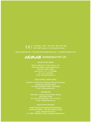 SALES OFFICE (HONG KONG)
SHOWROOM
SALES OFFICE (RUSSIA)
Unit D 28 11/F Wing Tat Comm,Bidg 97, Bonham Strand East,
Sheung Wan, Hong Kong (PRC)
Tel.: 0086-13929598046 0086- 18922303099
E-mail.: hk@acmasindia.com
J-284 Sector 1 Bawana Industrial Estate, Bawana,
Delhi, INDIA-110039
Tel.: 0091-0-9312219738 (M) +91- 9717741167
E-mail.: info@acmasindia.com
Inmed Trade Street Ozerkovsky Embankment,
Unit No 50, Straine- 1, Off- 502, Moscow, Russia
E-mail.: info@acmasindia.com
Tel.: 0049- 79592345 | Email: russia@acmasindia.com
TECHNOCRACY PVT. LTD.
www.acmasindia.com | www.cleanroom-equipments.com | www.test-chambers.com
An ISO 9001 : 2208 | ISO 14001 : 2008 | ISO 13485
WHO: GMP Products | GLP Compliant Products
SALES OFFICE (INDIA)
th
Office no. 506 & 507, 5 Floor, Plot no.- C-9,
Pearls Best Height-II, Netaji Subhash Place,
Pitam Pura, Delhi- 110034
Land Line No.: +91 - 11- 47619688,
Fax: +91-11-47619788
E-mail.: info@acmasindia.com
 