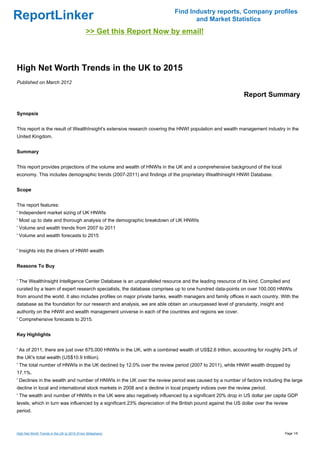 Find Industry reports, Company profiles
ReportLinker                                                                      and Market Statistics
                                              >> Get this Report Now by email!



High Net Worth Trends in the UK to 2015
Published on March 2012

                                                                                                             Report Summary

Synopsis


This report is the result of WealthInsight's extensive research covering the HNWI population and wealth management industry in the
United Kingdom.


Summary


This report provides projections of the volume and wealth of HNWIs in the UK and a comprehensive background of the local
economy. This includes demographic trends (2007-2011) and findings of the proprietary WealthInsight HNWI Database.


Scope


The report features:
' Independent market sizing of UK HNWIs
' Most up to date and thorough analysis of the demographic breakdown of UK HNWIs
' Volume and wealth trends from 2007 to 2011
' Volume and wealth forecasts to 2015


' Insights into the drivers of HNWI wealth


Reasons To Buy


' The WealthInsight Intelligence Center Database is an unparalleled resource and the leading resource of its kind. Compiled and
curated by a team of expert research specialists, the database comprises up to one hundred data-points on over 100,000 HNWIs
from around the world. It also includes profiles on major private banks, wealth managers and family offices in each country. With the
database as the foundation for our research and analysis, we are able obtain an unsurpassed level of granularity, insight and
authority on the HNWI and wealth management universe in each of the countries and regions we cover.
' Comprehensive forecasts to 2015.


Key Highlights


' As of 2011, there are just over 675,000 HNWIs in the UK, with a combined wealth of US$2.6 trillion, accounting for roughly 24% of
the UK's total wealth (US$10.9 trillion).
' The total number of HNWIs in the UK declined by 12.0% over the review period (2007 to 2011), while HNWI wealth dropped by
17.1%.
' Declines in the wealth and number of HNWIs in the UK over the review period was caused by a number of factors including the large
decline in local and international stock markets in 2008 and a decline in local property indices over the review period.
' The wealth and number of HNWIs in the UK were also negatively influenced by a significant 20% drop in US dollar per capita GDP
levels, which in turn was influenced by a significant 23% depreciation of the British pound against the US dollar over the review
period.



High Net Worth Trends in the UK to 2015 (From Slideshare)                                                                       Page 1/6
 