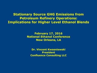 Stationary Source GHG Emissions from
Petroleum Refinery Operations:
Implications for Higher Level Ethanol Blends
February 17, 2016
National Ethanol Conference
New Orleans, LA
Dr. Vincent Kwasniewski
President
Confluence Consulting LLC
 