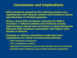 Conclusions and Implications
• GHG emissions caused by the refining process vary
significantly with ethanol content and minimum octane
specifications in finished gasoline
• Using a fixed GHG emissions intensity for BOB is
incorrect  ethanol content and minimum octane
specifications should also be factors in determining the
lifecycle GHG emissions associated with higher level
blends of ethanol
• Changes in refinery operations could also have
implications for other environmental policies:
• CAFE standards compliance
• Tier 3 compliance (sulfur)
• regulation of stationary source and vehicular toxic air emissions
• possible future stationary source GHG emissions regulations
13
 