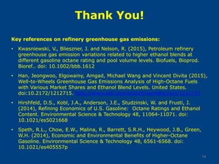 Thank You!
Key references on refinery greenhouse gas emissions:
• Kwasniewski, V., Blieszner, J. and Nelson, R. (2015), Petroleum refinery
greenhouse gas emission variations related to higher ethanol blends at
different gasoline octane rating and pool volume levels. Biofuels, Bioprod.
Bioref.. doi: 10.1002/bbb.1612
• Han, Jeongwoo, Elgowainy, Amgad, Michael Wang and Vincent Divita (2015),
Well-to-Wheels Greenhouse Gas Emissions Analysis of High-Octane Fuels
with Various Market Shares and Ethanol Blend Levels. United States.
doi:10.2172/1212715. http://www.osti.gov/scitech/servlets/purl/1212715
• Hirshfeld, D.S., Kobl, J.A., Anderson, J.E., Studzinski, W. and Frusti, J.
(2014), Refining Economics of U.S. Gasoline: Octane Ratings and Ethanol
Content. Environmental Science & Technology 48, 11064-11071. doi:
10.1021/es5021668
• Speth, R.L., Chow, E.W., Malina, R., Barrett, S.R.H., Heywood, J.B., Green,
W.H. (2014), Economic and Environmental Benefits of Higher-Octane
Gasoline. Environmental Science & Technology 48, 6561-6568. doi:
10.1021/es405557p
14
 
