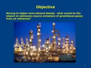 Objective
2
Moving to higher level ethanol blends: what would be the
impact on stationary source emissions of greenhouse gases
from oil refineries?
 