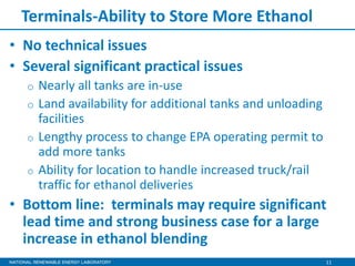 11
Terminals-Ability to Store More Ethanol
• No technical issues
• Several significant practical issues
o Nearly all tanks are in-use
o Land availability for additional tanks and unloading
facilities
o Lengthy process to change EPA operating permit to
add more tanks
o Ability for location to handle increased truck/rail
traffic for ethanol deliveries
• Bottom line: terminals may require significant
lead time and strong business case for a large
increase in ethanol blending
 