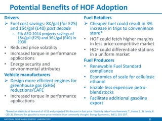 15
Potential Benefits of HOF Adoption
Drivers
 Fuel cost savings: 8¢/gal (for E25)
and 16¢/gal (E40) past decade
o EIA AEO 2014 projects savings of
18¢/gal (E25) and 36¢/gal (E40) in
2030
• Reduced price volatility
• Increased torque in performance
applications
• Energy security and
environmental attributes
Vehicle manufacturers
 Design more efficient engines for
greenhouse gas (GHG)
reductions/CAFE
• Increased torque in performance
applications
Fuel Retailers
 Cheaper fuel could result in 3%
increase in trips to convenience
store*
• HOF could fetch higher margins
in less price-competitive market
• HOF could differentiate stations
in a uniform market
Fuel Producers
• Renewable Fuel Standard
compliance
• Economies of scale for cellulosic
ethanol
• Enable less expensive petro-
blendstocks
• Facilitate additional gasoline
export
*Based on elasticity of demand of -0.31 and projected 9% discount in fuel price. Elasticity taken from Havranek, T., Irsova, Z., & Janda, K.
(2012). Demand for gasoline is more price-inelastic than commonly thought. Energy Economics, 34(1), 201-207.
 