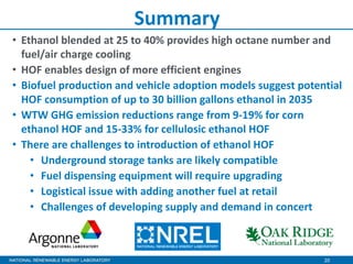 20
Summary
• Ethanol blended at 25 to 40% provides high octane number and
fuel/air charge cooling
• HOF enables design of more efficient engines
• Biofuel production and vehicle adoption models suggest potential
HOF consumption of up to 30 billion gallons ethanol in 2035
• WTW GHG emission reductions range from 9-19% for corn
ethanol HOF and 15-33% for cellulosic ethanol HOF
• There are challenges to introduction of ethanol HOF
• Underground storage tanks are likely compatible
• Fuel dispensing equipment will require upgrading
• Logistical issue with adding another fuel at retail
• Challenges of developing supply and demand in concert
 