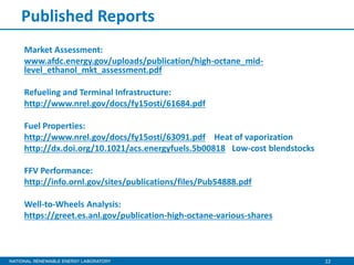 22
Published Reports
Market Assessment:
www.afdc.energy.gov/uploads/publication/high-octane_mid-
level_ethanol_mkt_assessment.pdf
Refueling and Terminal Infrastructure:
http://www.nrel.gov/docs/fy15osti/61684.pdf
Fuel Properties:
http://www.nrel.gov/docs/fy15osti/63091.pdf Heat of vaporization
http://dx.doi.org/10.1021/acs.energyfuels.5b00818 Low-cost blendstocks
FFV Performance:
http://info.ornl.gov/sites/publications/files/Pub54888.pdf
Well-to-Wheels Analysis:
https://greet.es.anl.gov/publication-high-octane-various-shares
 