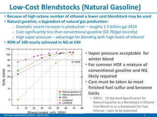 6
Low-Cost Blendstocks (Natural Gasoline)
• Vapor pressure acceptable for
winter blend
• For summer HOF a mixture of
conventional gasoline and NG
likely required
• Care must be taken to meet
finished fuel sulfur and benzene
limits
• D8011 - 16 Standard Specification for
Natural Gasoline as a Blendstock in Ethanol
Fuel Blends or as a Denaturant for Fuel
Ethanol – soon to be published
• Because of high octane number of ethanol a lower cost blendstock may be used
• Natural gasoline, a byproduct of natural gas production:
o Dramatic recent increase in production – roughly 1.5 billion gal 2014
o Cost significantly less than conventional gasoline ($0.70/gal recently)
o High vapor pressure – advantage for blending with high levels of ethanol
• RON of 100 nearly achieved in NG at E40
 