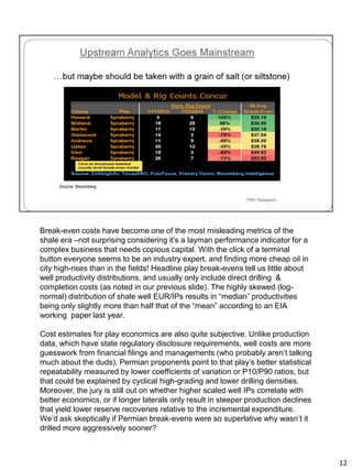 Break-even costs have become one of the most misleading metrics of the
shale era –not surprising considering it’s a layman performance indicator for a
complex business that needs copious capital. With the click of a terminal
button everyone seems to be an industry expert, and finding more cheap oil in
city high-rises than in the fields! Headline play break-evens tell us little about
well productivity distributions, and usually only include direct drilling &
completion costs (as noted in our previous slide). The highly skewed (log-
normal) distribution of shale well EUR/IPs results in “median” productivities
being only slightly more than half that of the “mean” according to an EIA
working paper last year.
Cost estimates for play economics are also quite subjective. Unlike production
data, which have state regulatory disclosure requirements, well costs are more
guesswork from financial filings and managements (who probably aren‘t talking
much about the duds). Permian proponents point to that play’s better statistical
repeatability measured by lower coefficients of variation or P10/P90 ratios, but
that could be explained by cyclical high-grading and lower drilling densities.
Moreover, the jury is still out on whether higher scaled well IPs correlate with
better economics, or if longer laterals only result in steeper production declines
that yield lower reserve recoveries relative to the incremental expenditure.
We’d ask skeptically if Permian break-evens were so superlative why wasn’t it
drilled more aggressively sooner?
12
 