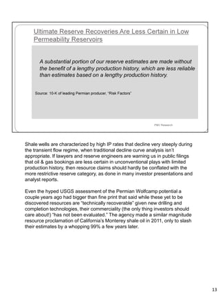 Shale wells are characterized by high IP rates that decline very steeply during
the transient flow regime, when traditional decline curve analysis isn’t
appropriate. If lawyers and reserve engineers are warning us in public filings
that oil & gas bookings are less certain in unconventional plays with limited
production history, then resource claims should hardly be conflated with the
more restrictive reserve category, as done in many investor presentations and
analyst reports.
Even the hyped USGS assessment of the Permian Wolfcamp potential a
couple years ago had bigger than fine print that said while these yet to be
discovered resources are “technically recoverable” given new drilling and
completion technologies, their commerciality (the only thing investors should
care about!) “has not been evaluated.” The agency made a similar magnitude
resource proclamation of California’s Monterey shale oil in 2011, only to slash
their estimates by a whopping 99% a few years later.
13
 