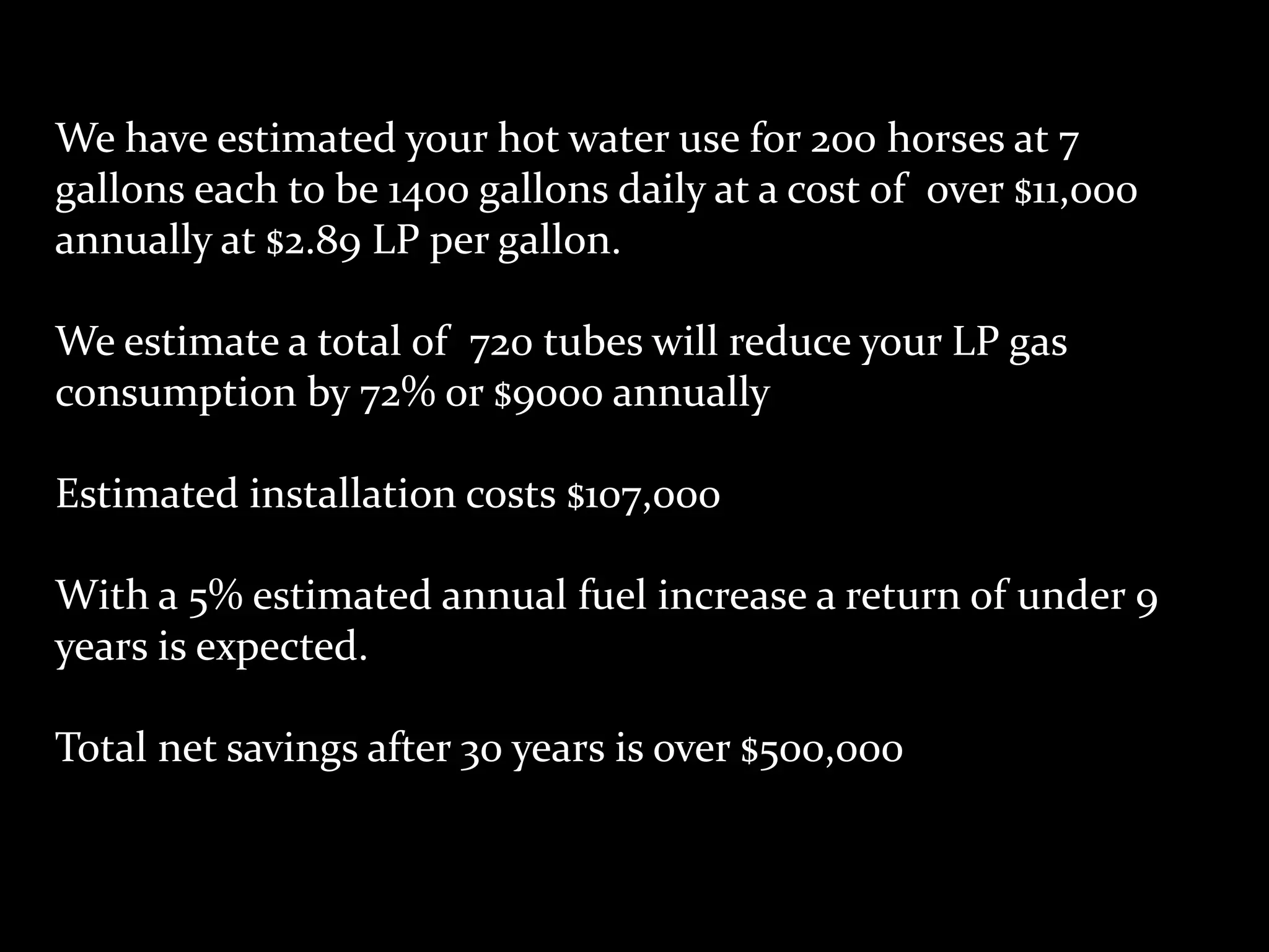 We have estimated your hot water use for 200 horses at 7
gallons each to be 1400 gallons daily at a cost of over $11,000
annually at $2.89 LP per gallon.

We estimate a total of 720 tubes will reduce your LP gas
consumption by 72% or $9000 annually

Estimated installation costs $107,000

With a 5% estimated annual fuel increase a return of under 9
years is expected.

Total net savings after 30 years is over $500,000
 
