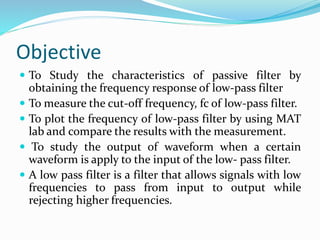 Objective
 To Study the characteristics of passive filter by
obtaining the frequency response of low-pass filter
 To measure the cut-off frequency, fc of low-pass filter.
 To plot the frequency of low-pass filter by using MAT
lab and compare the results with the measurement.
 To study the output of waveform when a certain
waveform is apply to the input of the low- pass filter.
 A low pass filter is a filter that allows signals with low
frequencies to pass from input to output while
rejecting higher frequencies.
 
