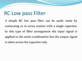 RC Low pass Filter
A simple RC low pass filter can be easily made by
connecting to in series resistor with a single capacitor.
In this type of filter arrangement the input signal is
applied to the series combination but the output signal
is taken across the capacitor only.
 