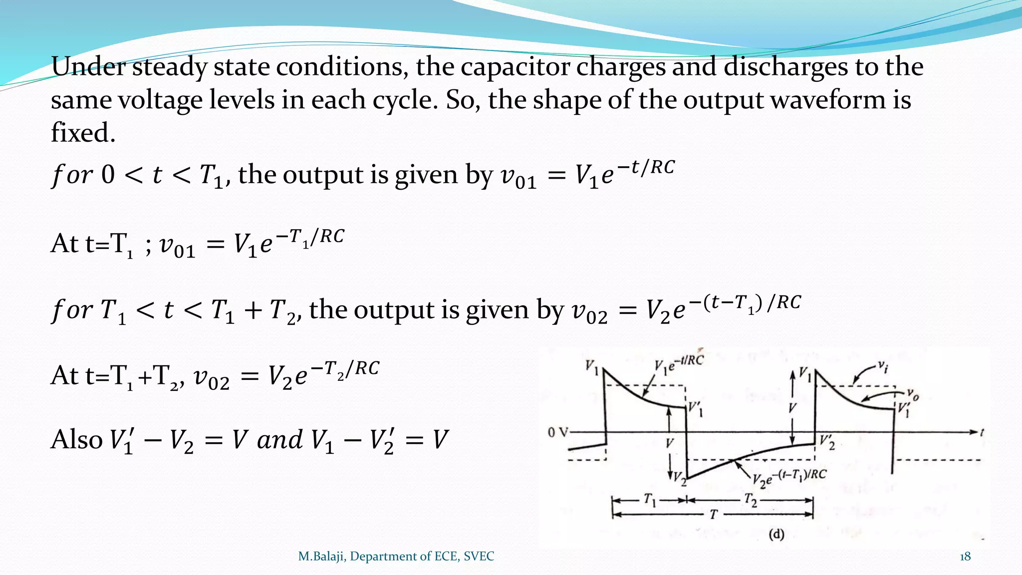 Under steady state conditions, the capacitor charges and discharges to the
same voltage levels in each cycle. So, the shape of the output waveform is
fixed.
𝑓𝑜𝑟 0 < 𝑡 < 𝑇1, the output is given by 𝑣01 = 𝑉1 𝑒−𝑡/𝑅𝐶
At t=T1 ; 𝑣01 = 𝑉1 𝑒−𝑇1
/𝑅𝐶
𝑓𝑜𝑟 𝑇1 < 𝑡 < 𝑇1 + 𝑇2, the output is given by 𝑣02 = 𝑉2 𝑒−(𝑡−𝑇1
)/𝑅𝐶
At t=T1 +T2, 𝑣02 = 𝑉2 𝑒−𝑇2
/𝑅𝐶
Also 𝑉1
′
− 𝑉2 = 𝑉 𝑎𝑛𝑑 𝑉1 − 𝑉2
′
= 𝑉
M.Balaji, Department of ECE, SVEC 18
 