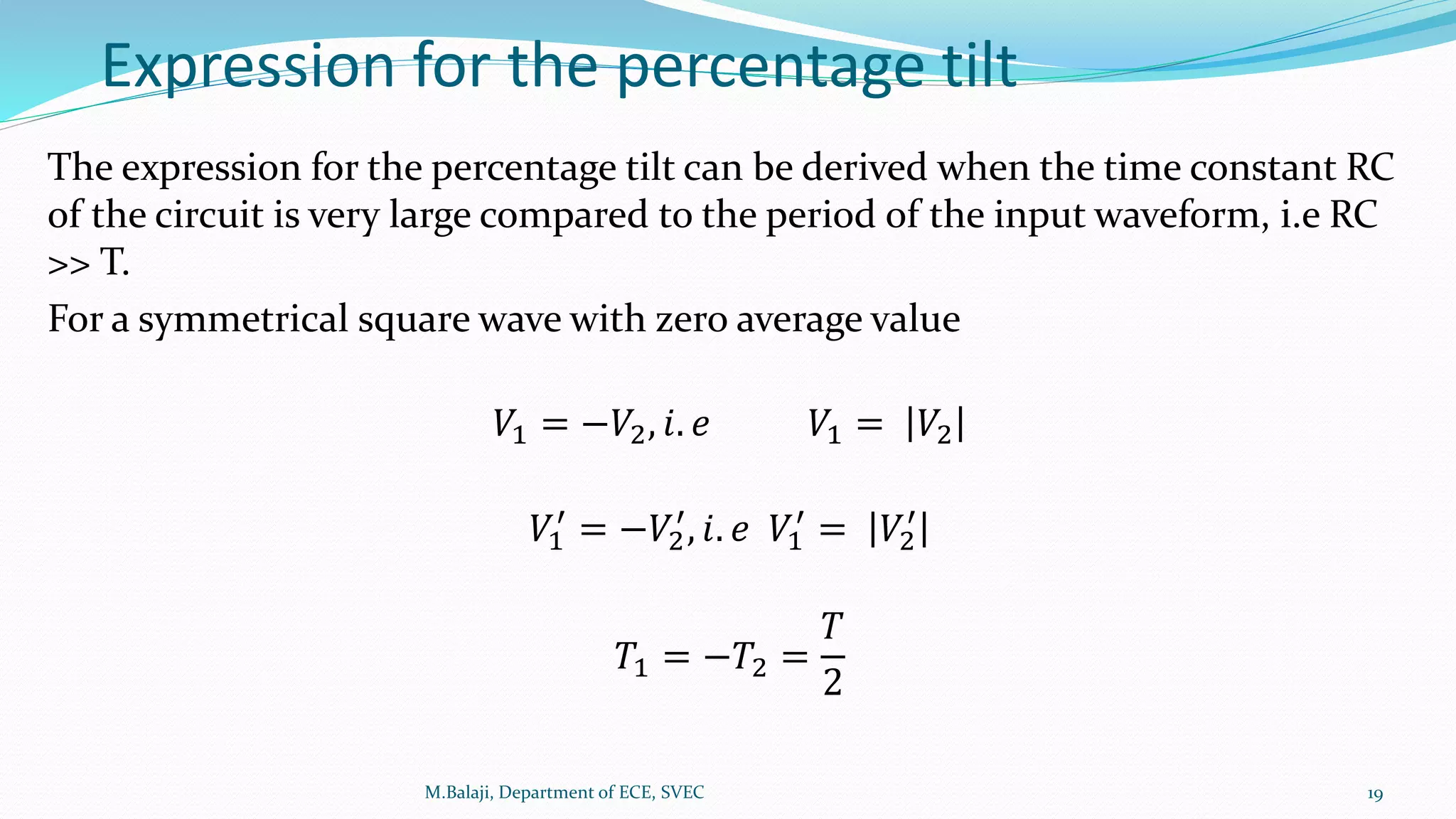 Expression for the percentage tilt
The expression for the percentage tilt can be derived when the time constant RC
of the circuit is very large compared to the period of the input waveform, i.e RC
>> T.
For a symmetrical square wave with zero average value
𝑉1 = −𝑉2, 𝑖. 𝑒 𝑉1 = 𝑉2
𝑉1
′
= −𝑉2
′
, 𝑖. 𝑒 𝑉1
′
= 𝑉2
′
𝑇1 = −𝑇2 =
𝑇
2
M.Balaji, Department of ECE, SVEC 19
 
