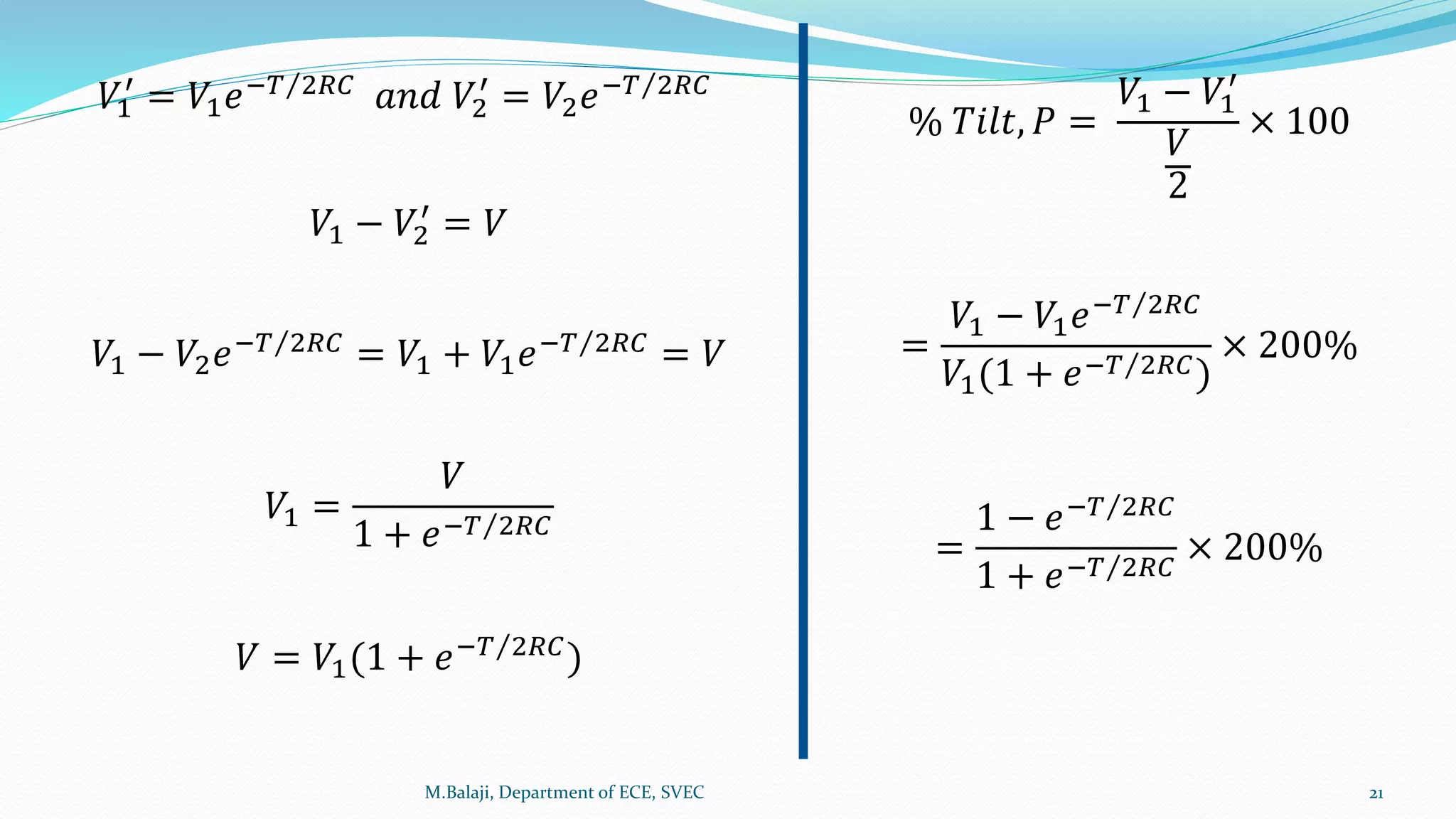𝑉1
′
= 𝑉1 𝑒− 𝑇 2𝑅𝐶 𝑎𝑛𝑑 𝑉2
′
= 𝑉2 𝑒− 𝑇 2𝑅𝐶
𝑉1 − 𝑉2
′
= 𝑉
𝑉1 − 𝑉2 𝑒− 𝑇 2𝑅𝐶
= 𝑉1 + 𝑉1 𝑒− 𝑇 2𝑅𝐶
= 𝑉
𝑉1 =
𝑉
1 + 𝑒− 𝑇 2𝑅𝐶
𝑉 = 𝑉1(1 + 𝑒− 𝑇 2𝑅𝐶)
% 𝑇𝑖𝑙𝑡, 𝑃 =
𝑉1 − 𝑉1
′
𝑉
2
× 100
=
𝑉1 − 𝑉1 𝑒− 𝑇 2𝑅𝐶
𝑉1(1 + 𝑒− 𝑇 2𝑅𝐶)
× 200%
=
1 − 𝑒− 𝑇 2𝑅𝐶
1 + 𝑒− 𝑇 2𝑅𝐶
× 200%
M.Balaji, Department of ECE, SVEC 21
 