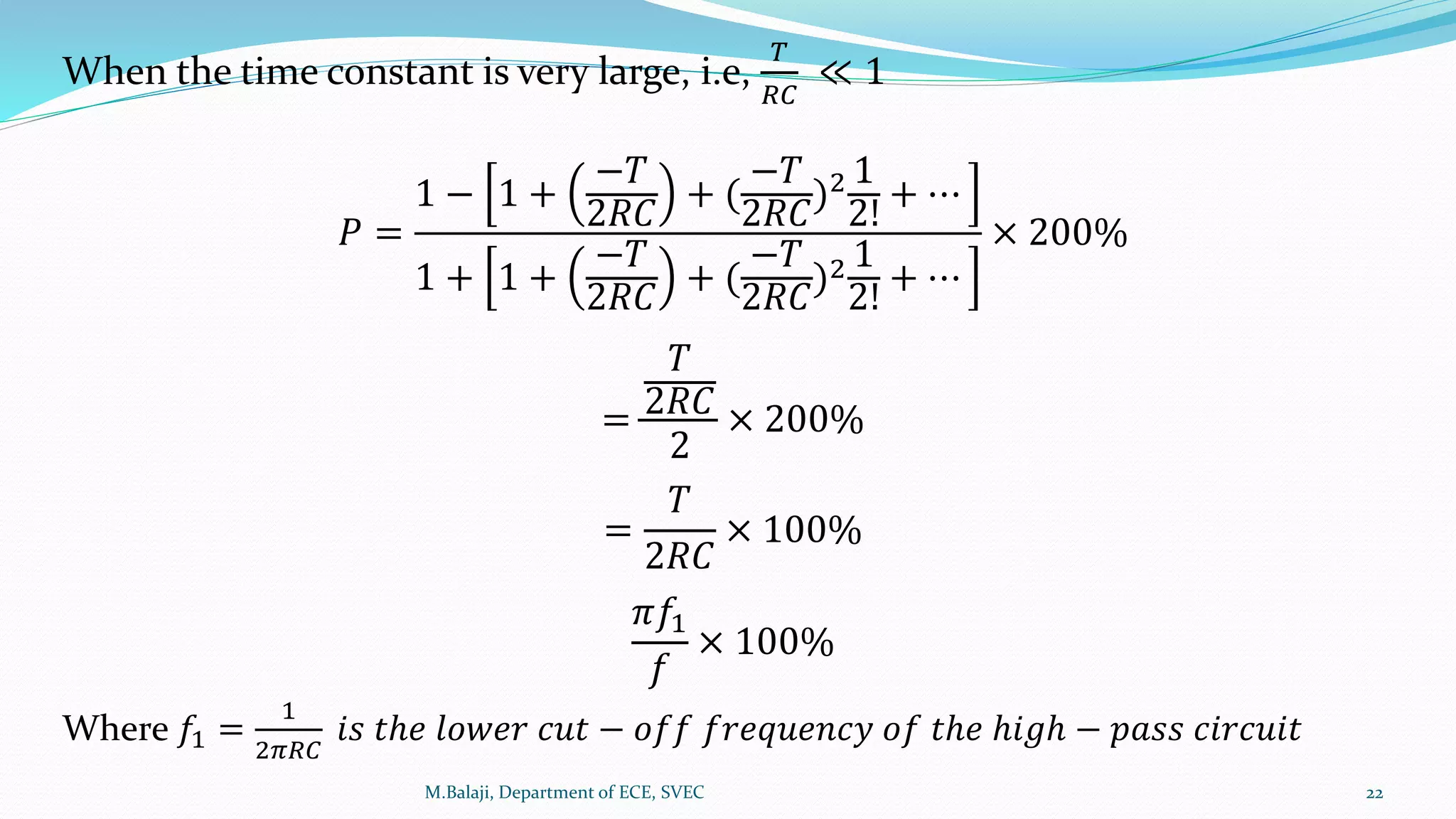 When the time constant is very large, i.e,
𝑇
𝑅𝐶
≪ 1
𝑃 =
1 − 1 +
−𝑇
2𝑅𝐶
+ (
−𝑇
2𝑅𝐶
)2 1
2!
+ ⋯
1 + 1 +
−𝑇
2𝑅𝐶
+ (
−𝑇
2𝑅𝐶
)2 1
2!
+ ⋯
× 200%
=
𝑇
2𝑅𝐶
2
× 200%
=
𝑇
2𝑅𝐶
× 100%
𝜋𝑓1
𝑓
× 100%
Where 𝑓1 =
1
2𝜋𝑅𝐶
𝑖𝑠 𝑡ℎ𝑒 𝑙𝑜𝑤𝑒𝑟 𝑐𝑢𝑡 − 𝑜𝑓𝑓 𝑓𝑟𝑒𝑞𝑢𝑒𝑛𝑐𝑦 𝑜𝑓 𝑡ℎ𝑒 ℎ𝑖𝑔ℎ − 𝑝𝑎𝑠𝑠 𝑐𝑖𝑟𝑐𝑢𝑖𝑡
M.Balaji, Department of ECE, SVEC 22
 