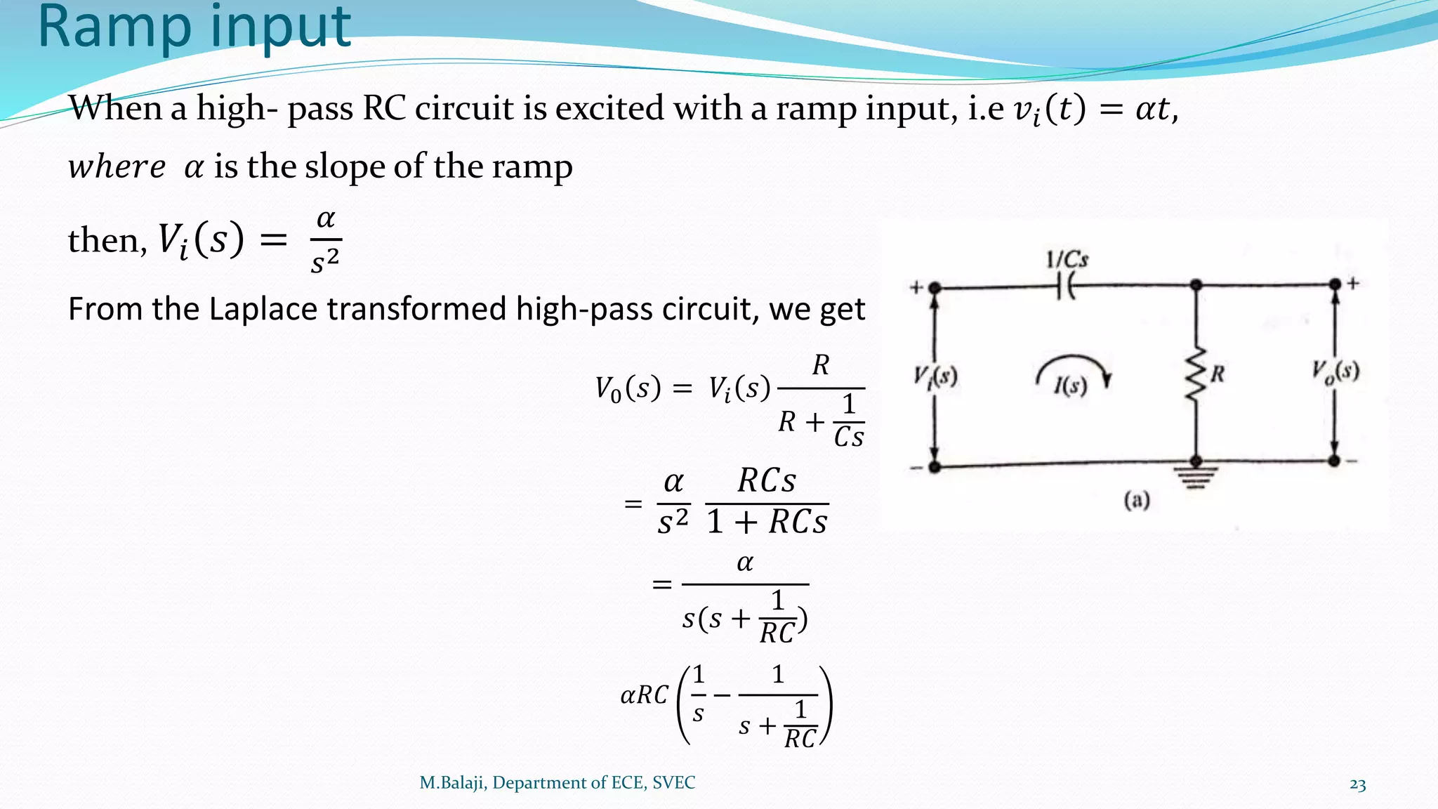 Ramp input
M.Balaji, Department of ECE, SVEC 23
When a high- pass RC circuit is excited with a ramp input, i.e 𝑣𝑖 𝑡 = 𝛼𝑡,
𝑤ℎ𝑒𝑟𝑒 𝛼 is the slope of the ramp
then, 𝑉𝑖 𝑠 =
𝛼
𝑠2
From the Laplace transformed high-pass circuit, we get
𝑉0 𝑠 = 𝑉𝑖 𝑠
𝑅
𝑅 +
1
𝐶𝑠
=
𝛼
𝑠2
𝑅𝐶𝑠
1 + 𝑅𝐶𝑠
=
𝛼
𝑠(𝑠 +
1
𝑅𝐶
)
𝛼𝑅𝐶
1
𝑠
−
1
𝑠 +
1
𝑅𝐶
 
