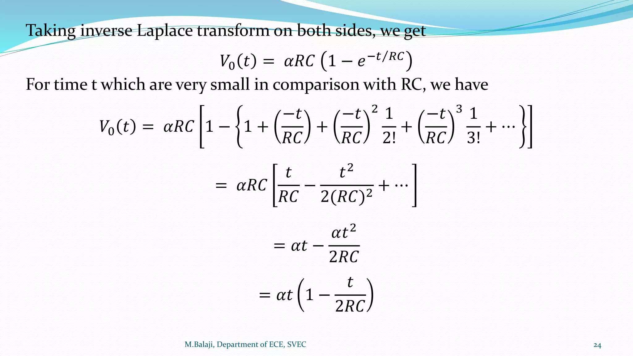 Taking inverse Laplace transform on both sides, we get
𝑉0 𝑡 = 𝛼𝑅𝐶 1 − 𝑒− 𝑡 𝑅𝐶
For time t which are very small in comparison with RC, we have
𝑉0 𝑡 = 𝛼𝑅𝐶 1 − 1 +
−𝑡
𝑅𝐶
+
−𝑡
𝑅𝐶
2 1
2!
+
−𝑡
𝑅𝐶
3 1
3!
+ ⋯
= 𝛼𝑅𝐶
𝑡
𝑅𝐶
−
𝑡2
2(𝑅𝐶)2
+ ⋯
= 𝛼𝑡 −
𝛼𝑡2
2𝑅𝐶
= 𝛼𝑡 1 −
𝑡
2𝑅𝐶
M.Balaji, Department of ECE, SVEC 24
 