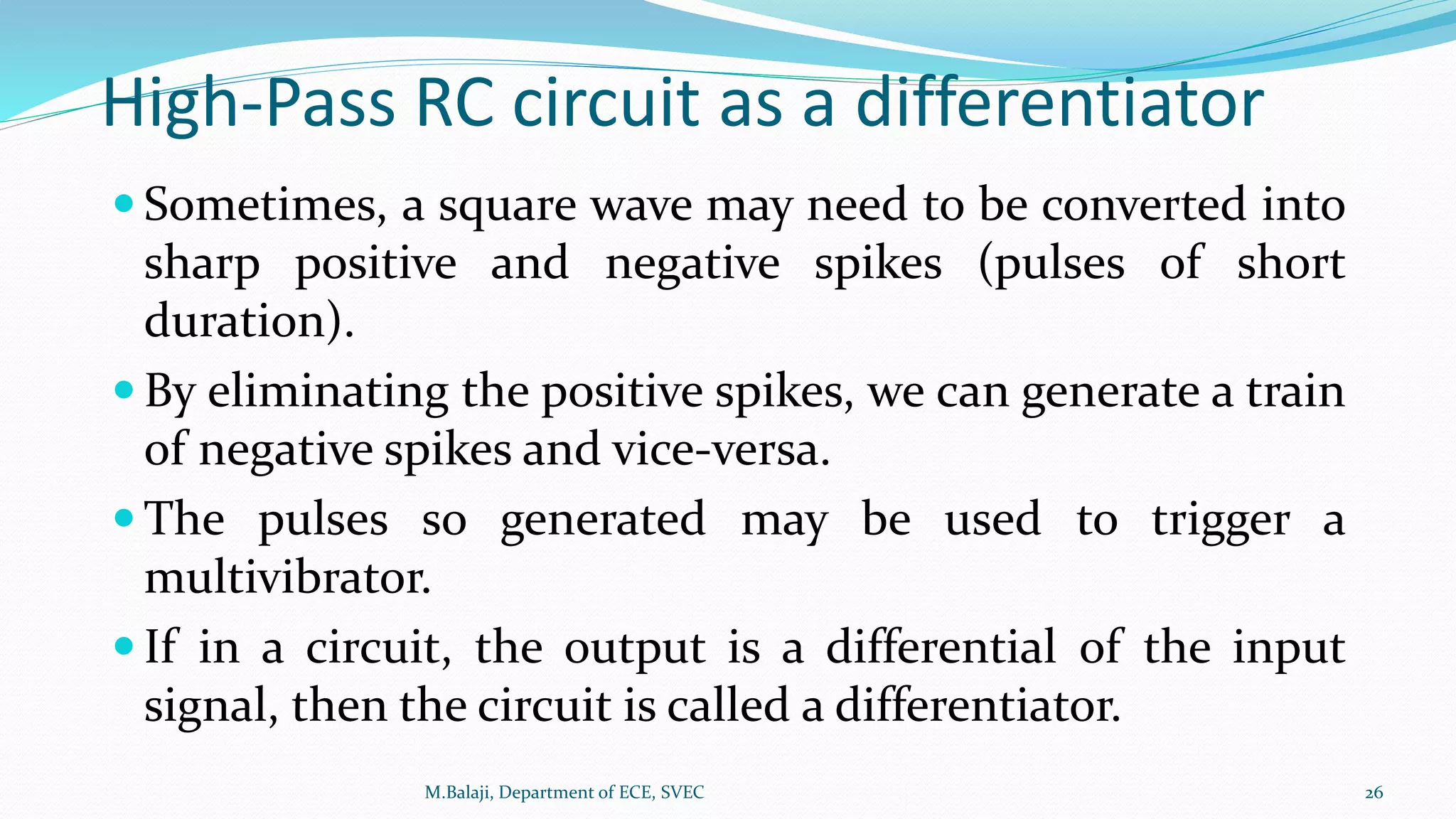High-Pass RC circuit as a differentiator
 Sometimes, a square wave may need to be converted into
sharp positive and negative spikes (pulses of short
duration).
 By eliminating the positive spikes, we can generate a train
of negative spikes and vice-versa.
 The pulses so generated may be used to trigger a
multivibrator.
 If in a circuit, the output is a differential of the input
signal, then the circuit is called a differentiator.
M.Balaji, Department of ECE, SVEC 26
 